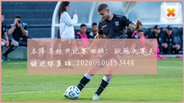 本泽马经典比赛回顾：欧冠决赛关键进球集锦_20260606153448