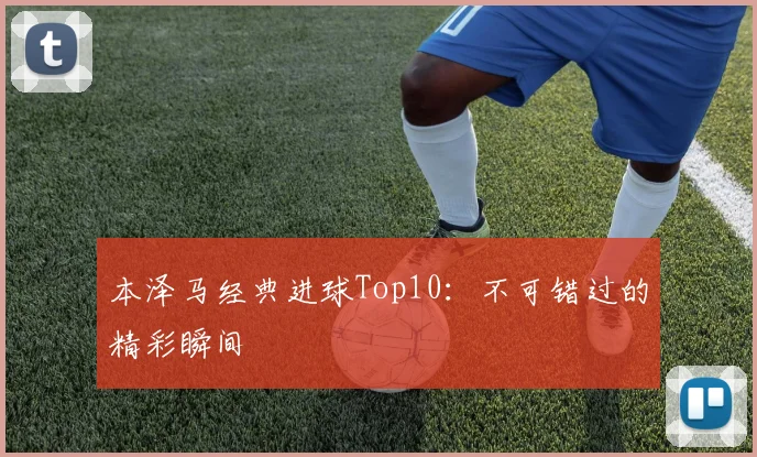 本泽马经典进球Top10:不可错过的精彩瞬间