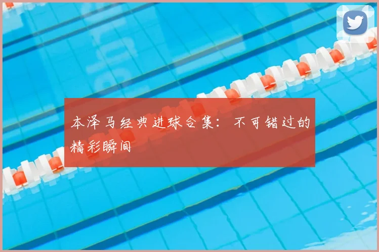 本泽马经典进球合集：不可错过的精彩瞬间