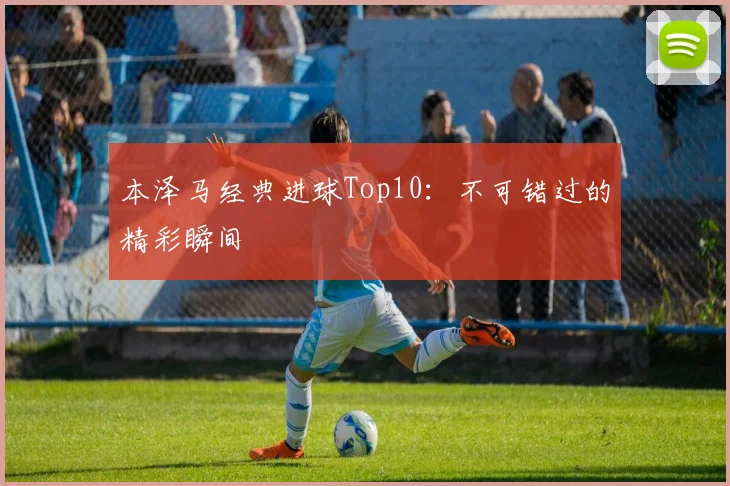 本泽马经典进球Top10：不可错过的精彩瞬间