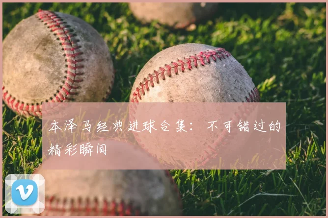 本泽马经典进球合集：不可错过的精彩瞬间