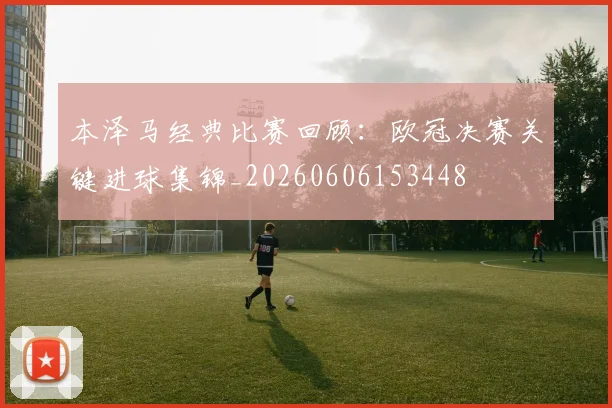 本泽马经典比赛回顾：欧冠决赛关键进球集锦_20260606153448