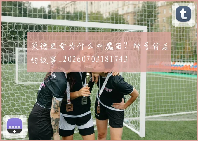 莫德里奇为什么叫魔笛？绰号背后的故事_20260703181743