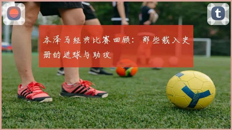 本泽马经典比赛回顾：那些载入史册的进球与助攻