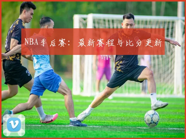 NBA季后赛：最新赛程与比分更新