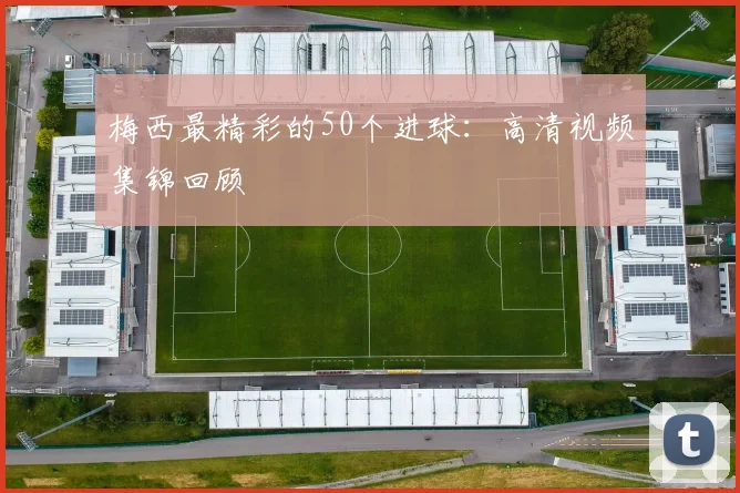 梅西最精彩的50个进球：高清视频集锦回顾